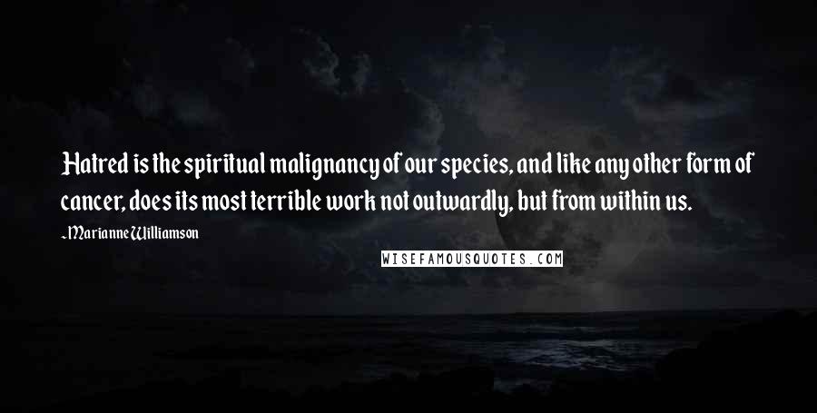 Marianne Williamson Quotes: Hatred is the spiritual malignancy of our species, and like any other form of cancer, does its most terrible work not outwardly, but from within us.