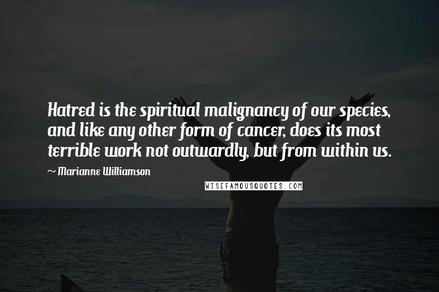 Marianne Williamson Quotes: Hatred is the spiritual malignancy of our species, and like any other form of cancer, does its most terrible work not outwardly, but from within us.