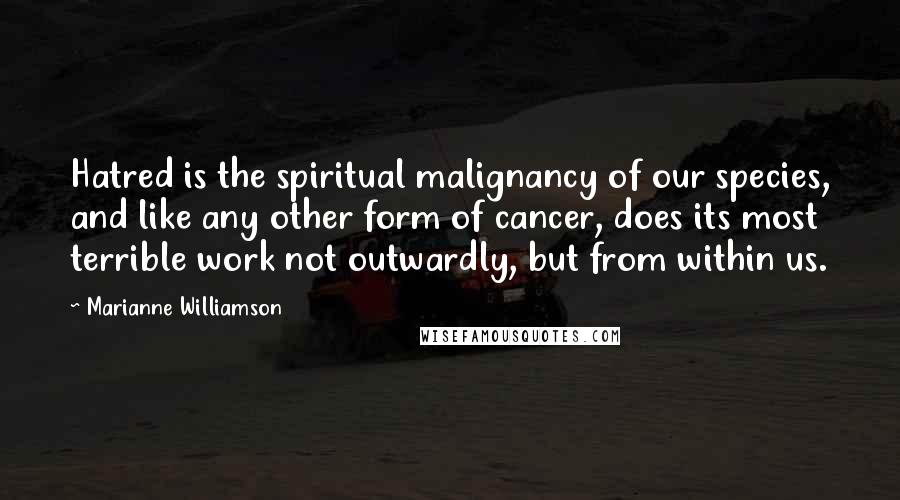 Marianne Williamson Quotes: Hatred is the spiritual malignancy of our species, and like any other form of cancer, does its most terrible work not outwardly, but from within us.