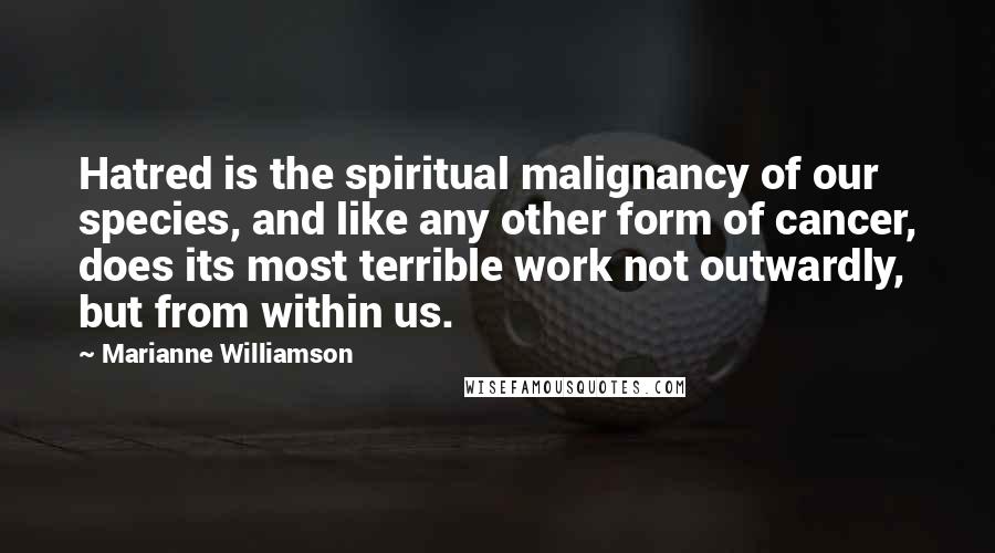 Marianne Williamson Quotes: Hatred is the spiritual malignancy of our species, and like any other form of cancer, does its most terrible work not outwardly, but from within us.