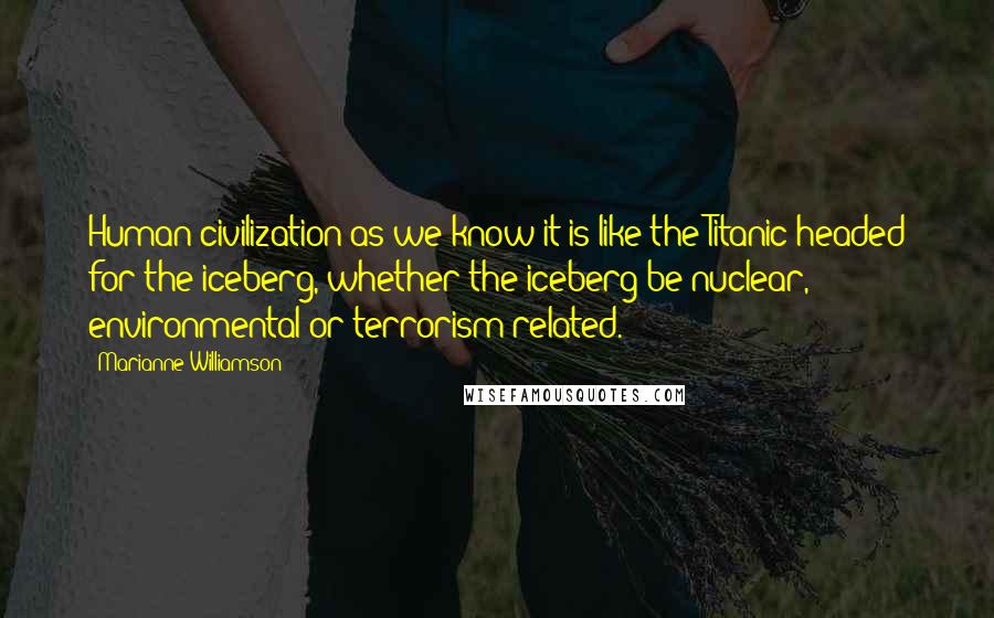 Marianne Williamson Quotes: Human civilization as we know it is like the Titanic headed for the iceberg, whether the iceberg be nuclear, environmental or terrorism-related.