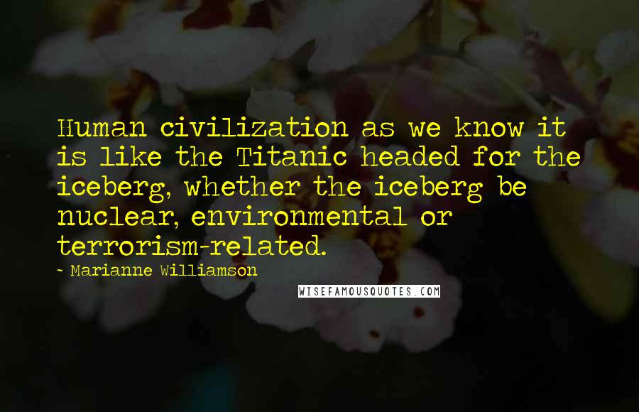 Marianne Williamson Quotes: Human civilization as we know it is like the Titanic headed for the iceberg, whether the iceberg be nuclear, environmental or terrorism-related.