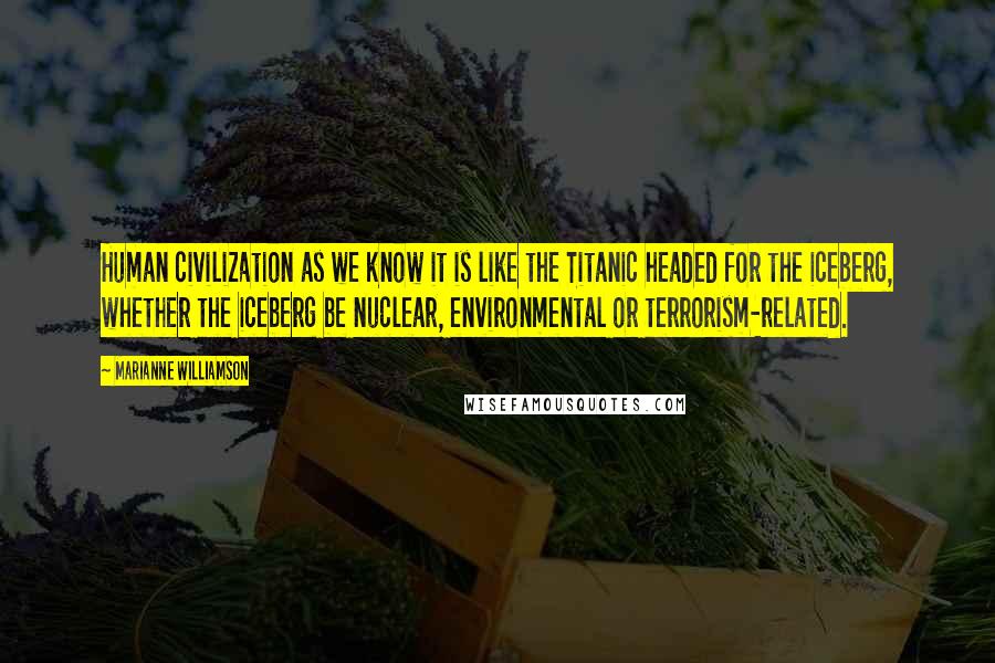 Marianne Williamson Quotes: Human civilization as we know it is like the Titanic headed for the iceberg, whether the iceberg be nuclear, environmental or terrorism-related.