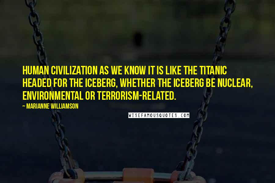 Marianne Williamson Quotes: Human civilization as we know it is like the Titanic headed for the iceberg, whether the iceberg be nuclear, environmental or terrorism-related.