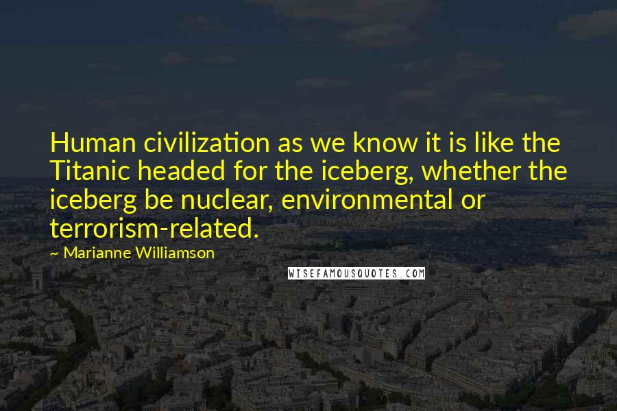 Marianne Williamson Quotes: Human civilization as we know it is like the Titanic headed for the iceberg, whether the iceberg be nuclear, environmental or terrorism-related.
