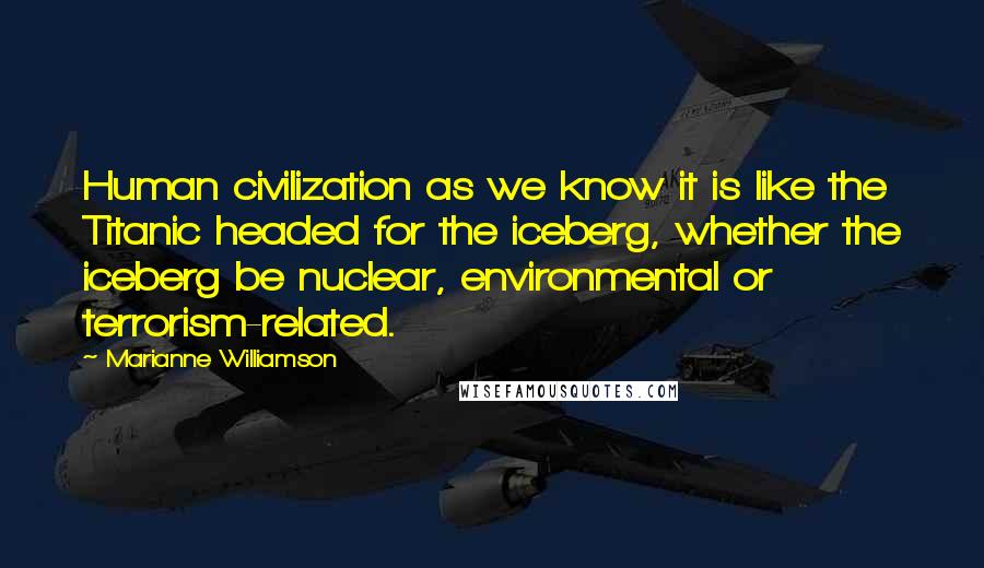 Marianne Williamson Quotes: Human civilization as we know it is like the Titanic headed for the iceberg, whether the iceberg be nuclear, environmental or terrorism-related.