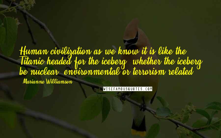 Marianne Williamson Quotes: Human civilization as we know it is like the Titanic headed for the iceberg, whether the iceberg be nuclear, environmental or terrorism-related.