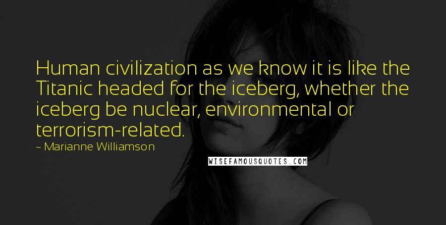 Marianne Williamson Quotes: Human civilization as we know it is like the Titanic headed for the iceberg, whether the iceberg be nuclear, environmental or terrorism-related.