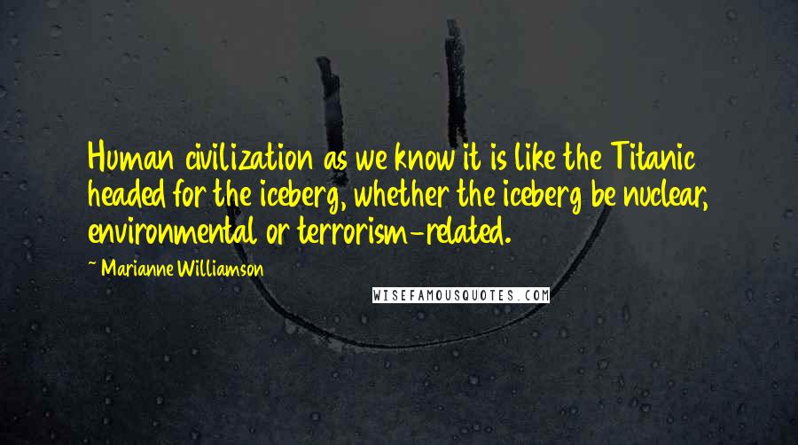 Marianne Williamson Quotes: Human civilization as we know it is like the Titanic headed for the iceberg, whether the iceberg be nuclear, environmental or terrorism-related.