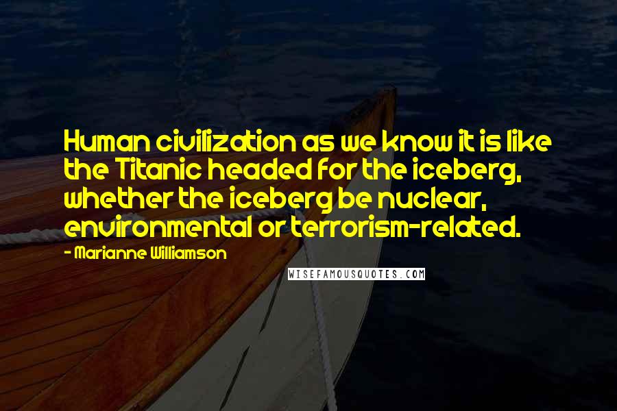 Marianne Williamson Quotes: Human civilization as we know it is like the Titanic headed for the iceberg, whether the iceberg be nuclear, environmental or terrorism-related.