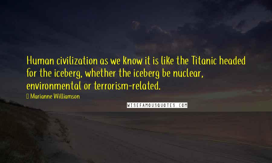 Marianne Williamson Quotes: Human civilization as we know it is like the Titanic headed for the iceberg, whether the iceberg be nuclear, environmental or terrorism-related.