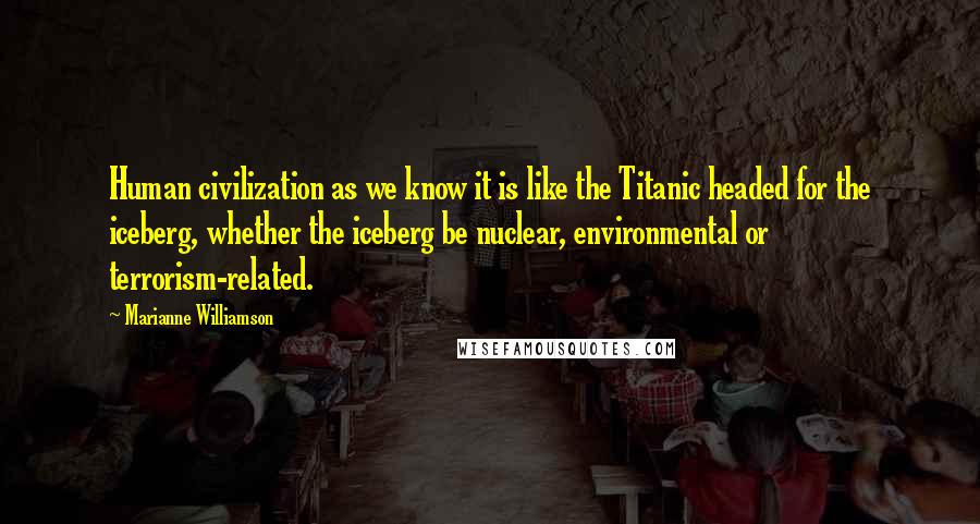 Marianne Williamson Quotes: Human civilization as we know it is like the Titanic headed for the iceberg, whether the iceberg be nuclear, environmental or terrorism-related.