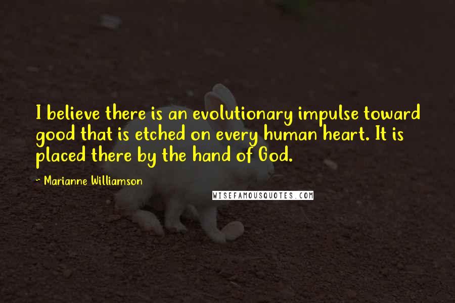 Marianne Williamson Quotes: I believe there is an evolutionary impulse toward good that is etched on every human heart. It is placed there by the hand of God.