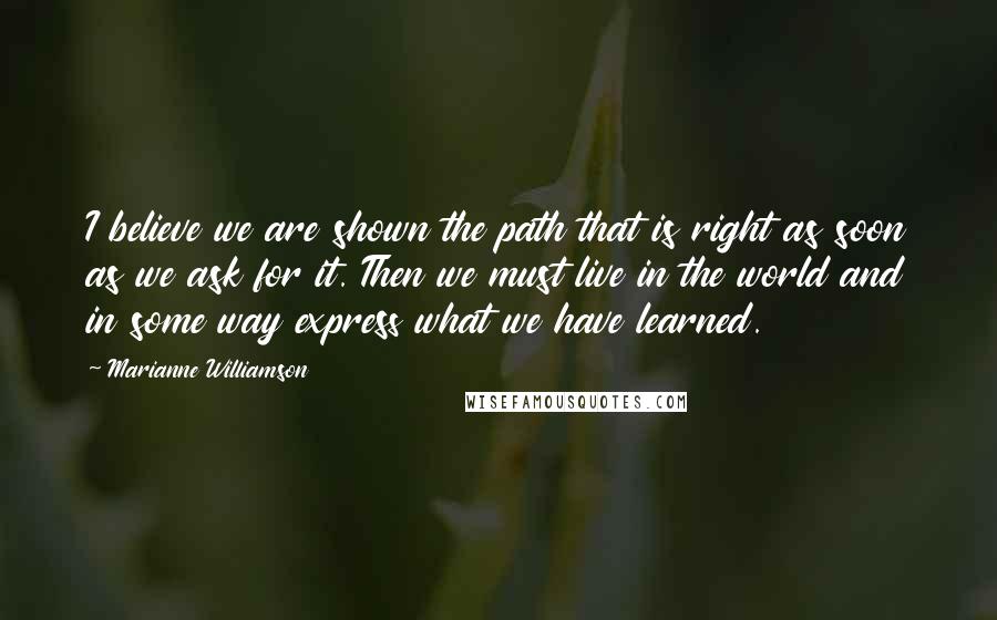 Marianne Williamson Quotes: I believe we are shown the path that is right as soon as we ask for it. Then we must live in the world and in some way express what we have learned.