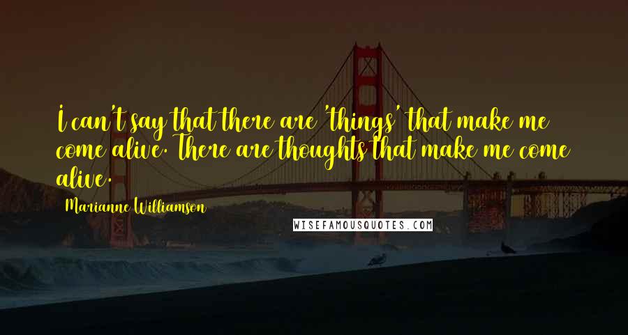 Marianne Williamson Quotes: I can't say that there are 'things' that make me come alive. There are thoughts that make me come alive.