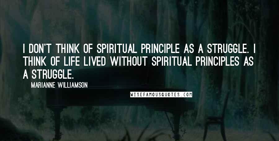 Marianne Williamson Quotes: I don't think of spiritual principle as a struggle. I think of life lived without spiritual principles as a struggle.