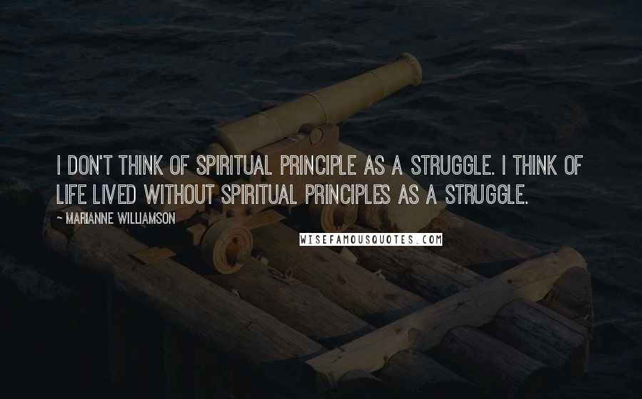 Marianne Williamson Quotes: I don't think of spiritual principle as a struggle. I think of life lived without spiritual principles as a struggle.