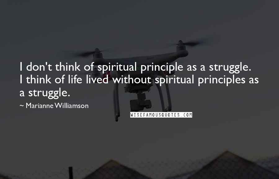 Marianne Williamson Quotes: I don't think of spiritual principle as a struggle. I think of life lived without spiritual principles as a struggle.