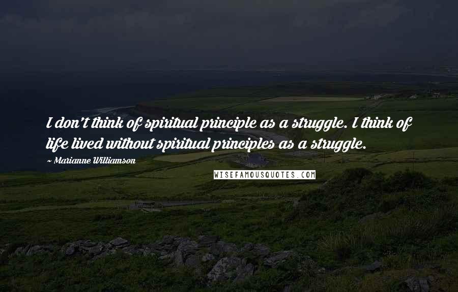 Marianne Williamson Quotes: I don't think of spiritual principle as a struggle. I think of life lived without spiritual principles as a struggle.