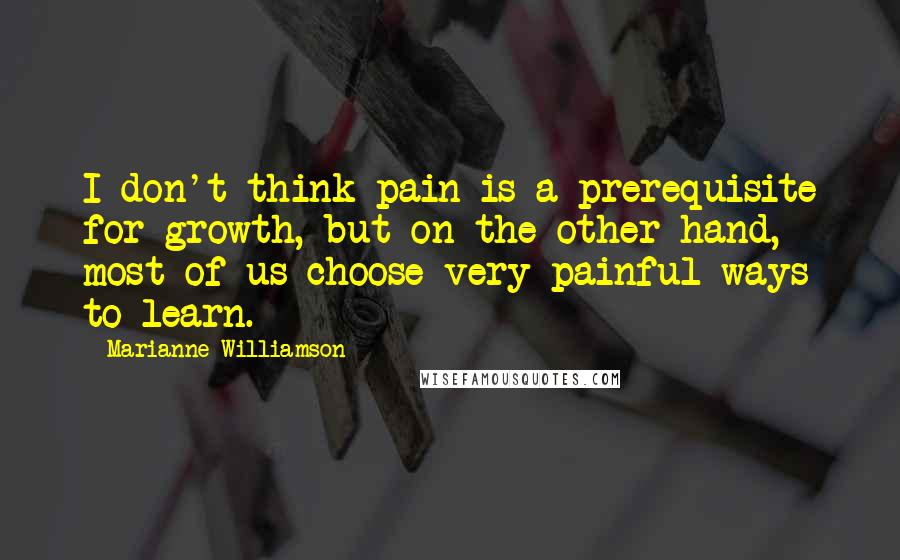 Marianne Williamson Quotes: I don't think pain is a prerequisite for growth, but on the other hand, most of us choose very painful ways to learn.