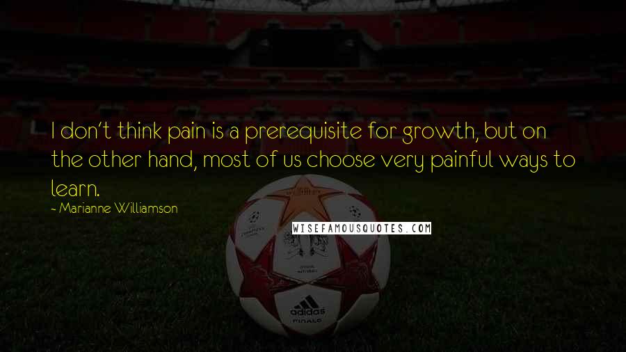 Marianne Williamson Quotes: I don't think pain is a prerequisite for growth, but on the other hand, most of us choose very painful ways to learn.