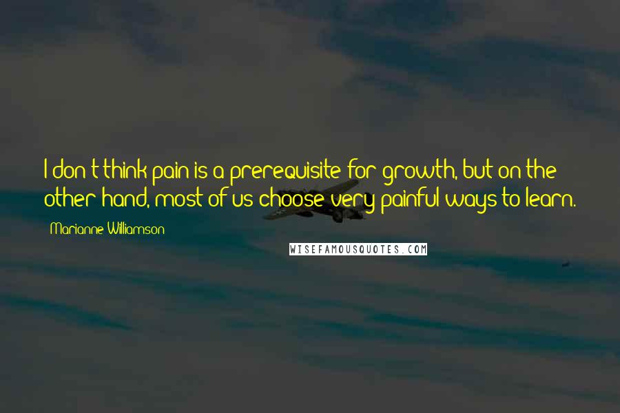 Marianne Williamson Quotes: I don't think pain is a prerequisite for growth, but on the other hand, most of us choose very painful ways to learn.