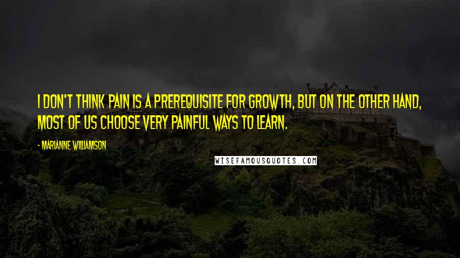Marianne Williamson Quotes: I don't think pain is a prerequisite for growth, but on the other hand, most of us choose very painful ways to learn.