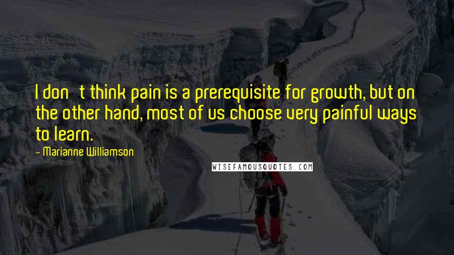 Marianne Williamson Quotes: I don't think pain is a prerequisite for growth, but on the other hand, most of us choose very painful ways to learn.