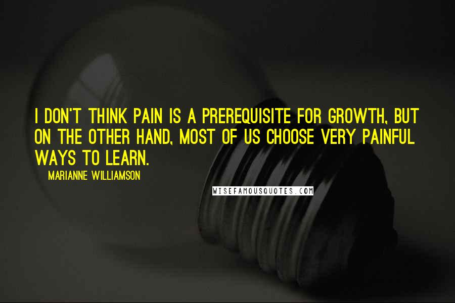 Marianne Williamson Quotes: I don't think pain is a prerequisite for growth, but on the other hand, most of us choose very painful ways to learn.