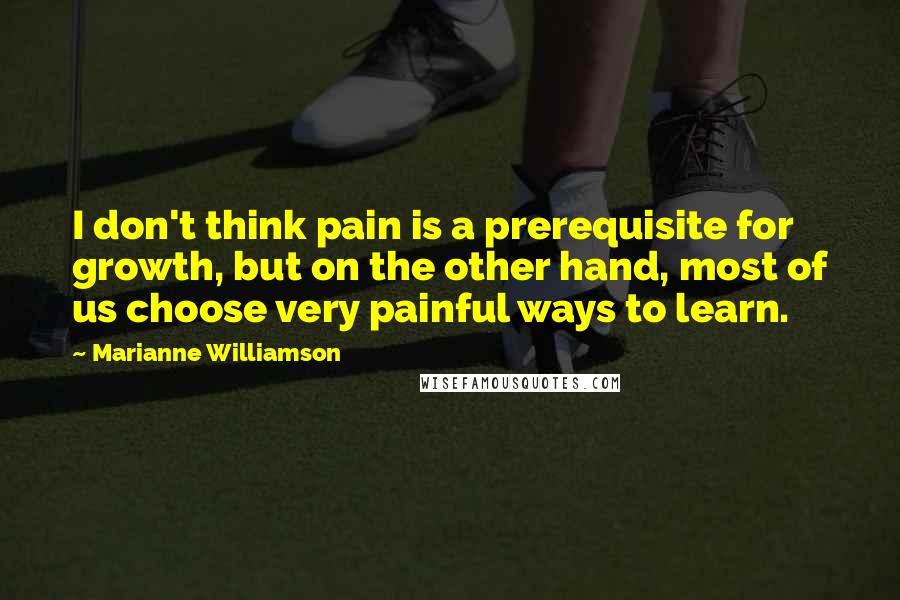 Marianne Williamson Quotes: I don't think pain is a prerequisite for growth, but on the other hand, most of us choose very painful ways to learn.