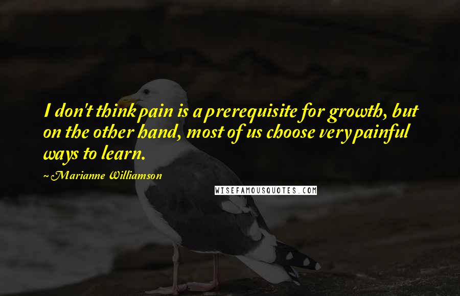 Marianne Williamson Quotes: I don't think pain is a prerequisite for growth, but on the other hand, most of us choose very painful ways to learn.