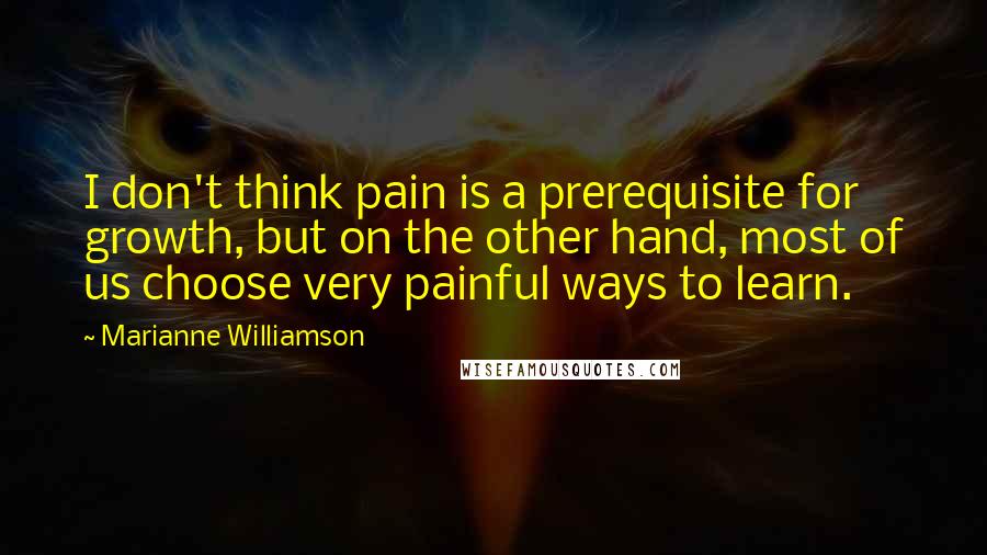 Marianne Williamson Quotes: I don't think pain is a prerequisite for growth, but on the other hand, most of us choose very painful ways to learn.