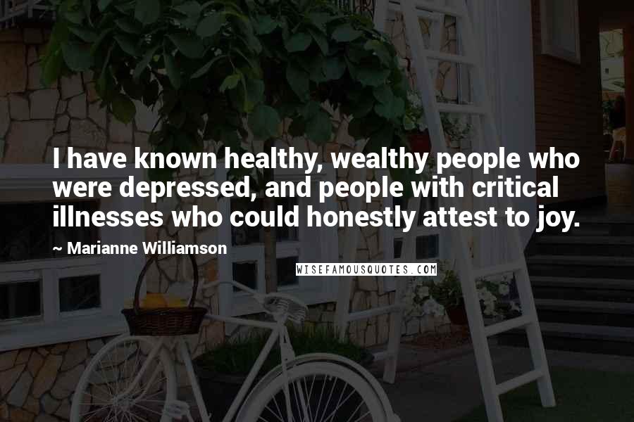 Marianne Williamson Quotes: I have known healthy, wealthy people who were depressed, and people with critical illnesses who could honestly attest to joy.