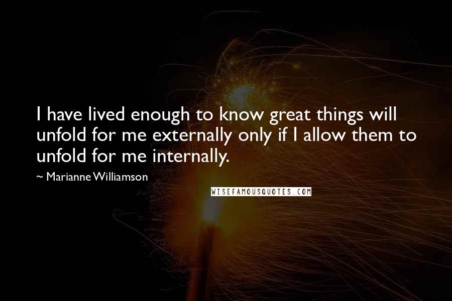 Marianne Williamson Quotes: I have lived enough to know great things will unfold for me externally only if I allow them to unfold for me internally.