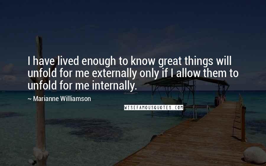 Marianne Williamson Quotes: I have lived enough to know great things will unfold for me externally only if I allow them to unfold for me internally.