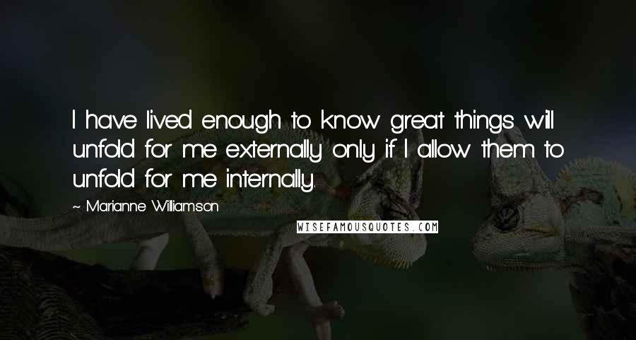 Marianne Williamson Quotes: I have lived enough to know great things will unfold for me externally only if I allow them to unfold for me internally.
