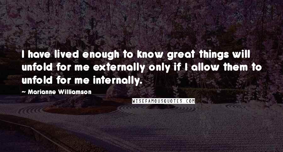 Marianne Williamson Quotes: I have lived enough to know great things will unfold for me externally only if I allow them to unfold for me internally.