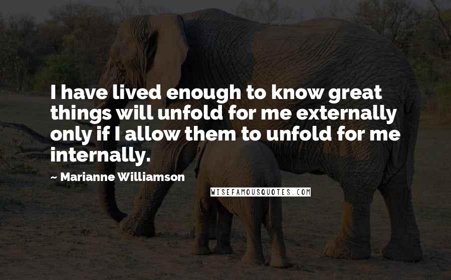 Marianne Williamson Quotes: I have lived enough to know great things will unfold for me externally only if I allow them to unfold for me internally.