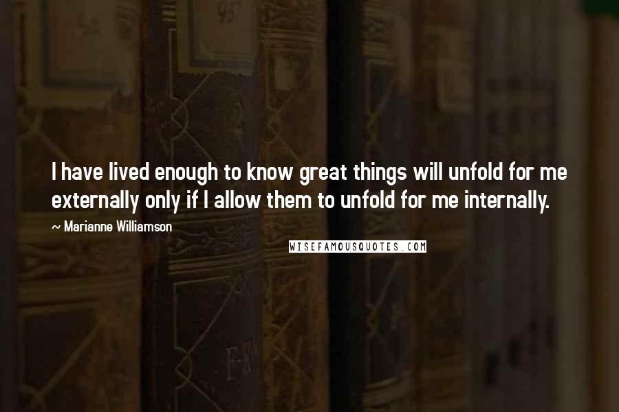 Marianne Williamson Quotes: I have lived enough to know great things will unfold for me externally only if I allow them to unfold for me internally.