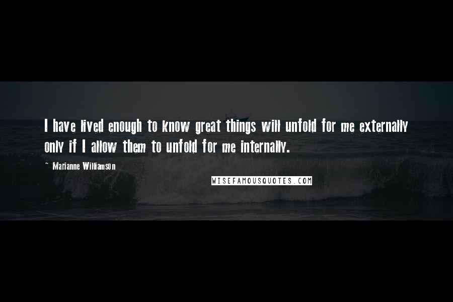 Marianne Williamson Quotes: I have lived enough to know great things will unfold for me externally only if I allow them to unfold for me internally.