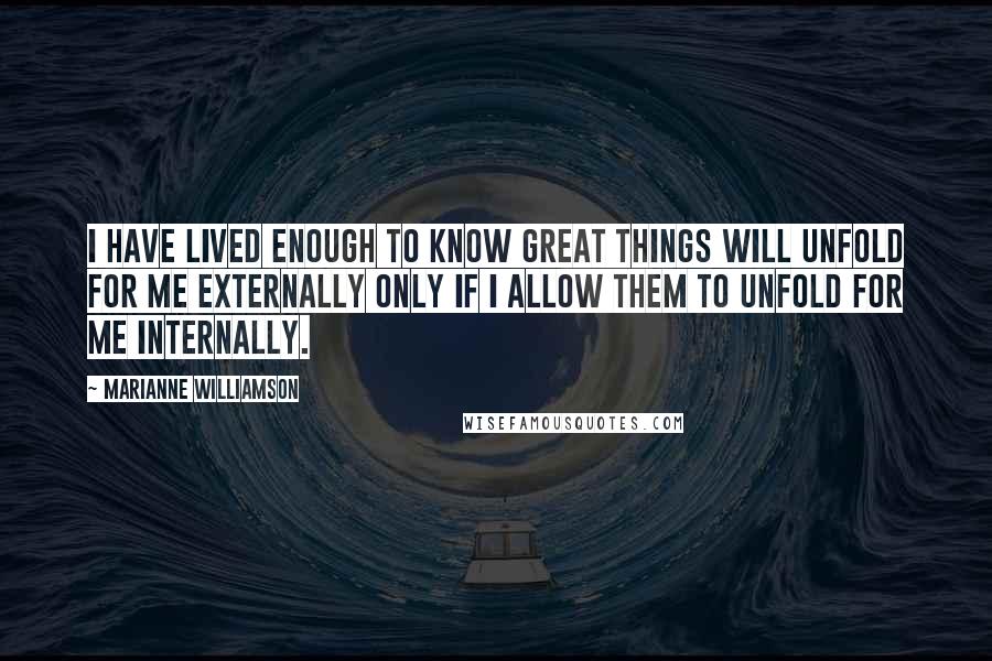 Marianne Williamson Quotes: I have lived enough to know great things will unfold for me externally only if I allow them to unfold for me internally.