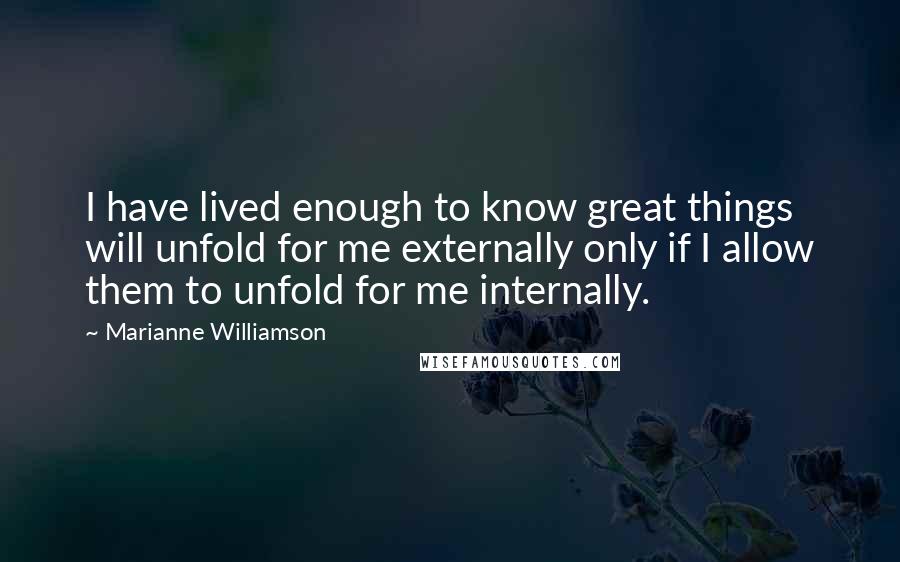 Marianne Williamson Quotes: I have lived enough to know great things will unfold for me externally only if I allow them to unfold for me internally.