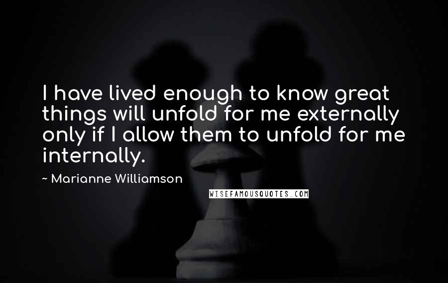 Marianne Williamson Quotes: I have lived enough to know great things will unfold for me externally only if I allow them to unfold for me internally.