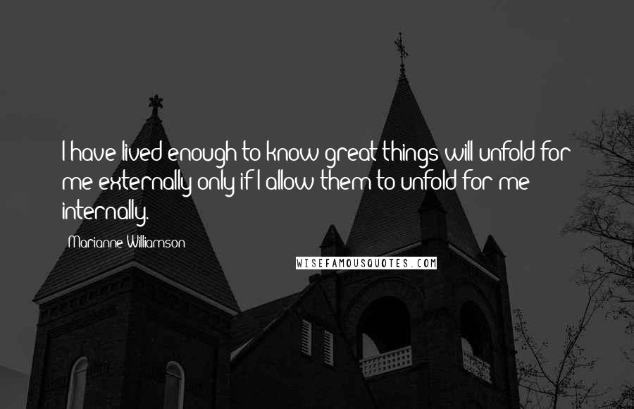 Marianne Williamson Quotes: I have lived enough to know great things will unfold for me externally only if I allow them to unfold for me internally.