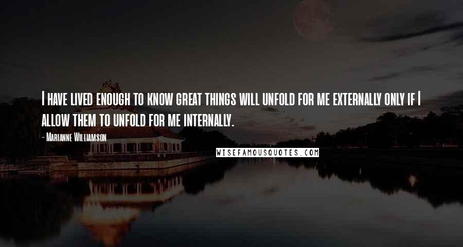 Marianne Williamson Quotes: I have lived enough to know great things will unfold for me externally only if I allow them to unfold for me internally.