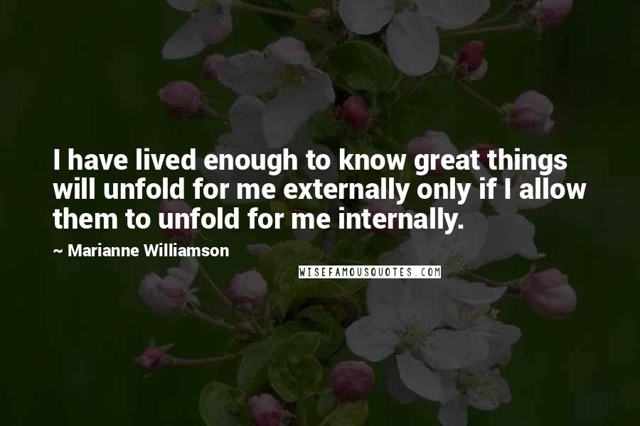 Marianne Williamson Quotes: I have lived enough to know great things will unfold for me externally only if I allow them to unfold for me internally.