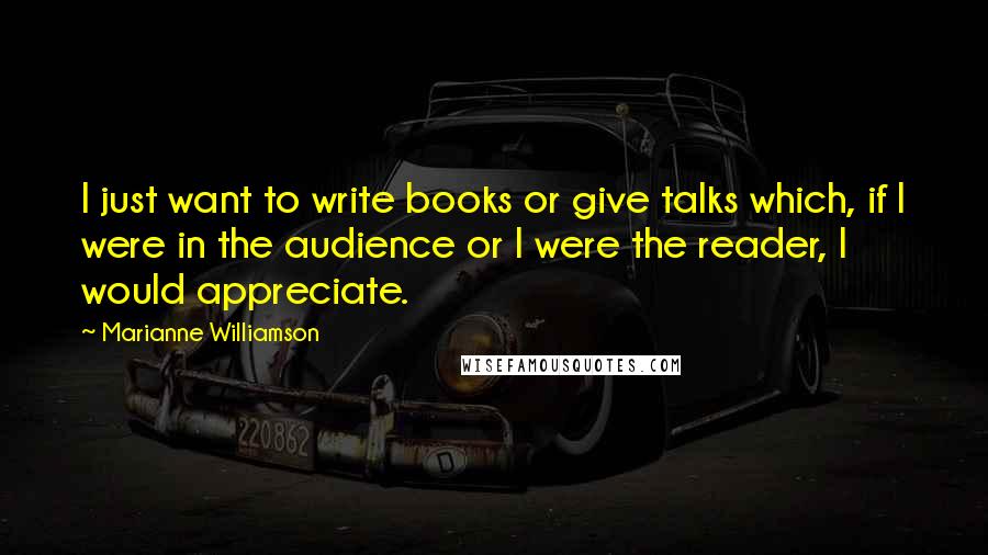 Marianne Williamson Quotes: I just want to write books or give talks which, if I were in the audience or I were the reader, I would appreciate.