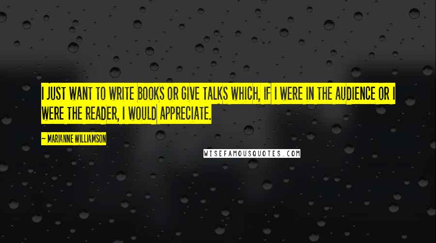 Marianne Williamson Quotes: I just want to write books or give talks which, if I were in the audience or I were the reader, I would appreciate.
