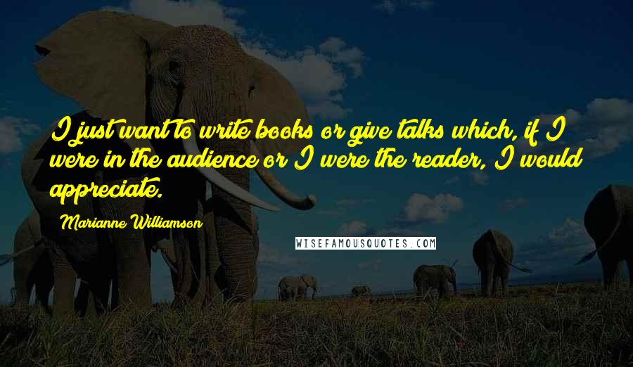 Marianne Williamson Quotes: I just want to write books or give talks which, if I were in the audience or I were the reader, I would appreciate.