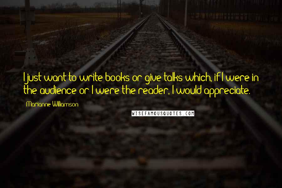 Marianne Williamson Quotes: I just want to write books or give talks which, if I were in the audience or I were the reader, I would appreciate.